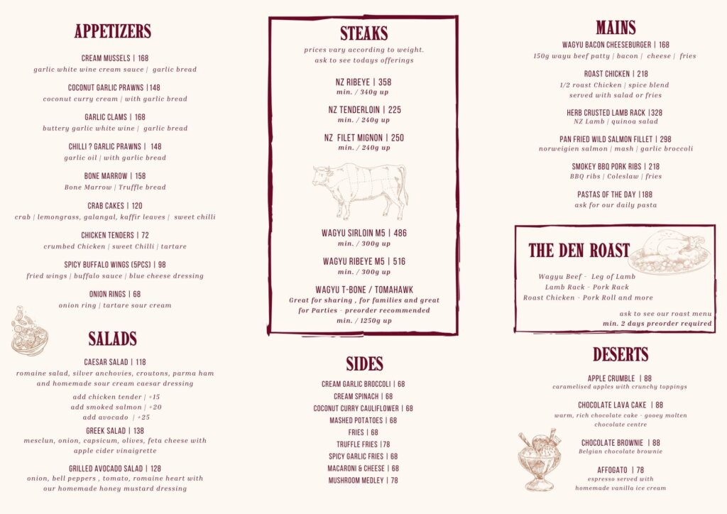 ## Sides | **Item** | **Price** | **Description** | | --- | --- | --- | | Cream Garlic Broccoli | $68 | | | Cream Spinach | $68 | | | Coconut Curry Cauliflower | $68 | | | Mashed Potatoes | $68 | | | Fries | $68 | | | Truffle Fries | $78 | | | Spicy Garlic Fries | $68 | | | Macaroni & Cheese | $68 | | | Mushroom Medley | $78 | | ## Salads | **Item** | **Price** | **Description** | | --- | --- | --- | | Caesar Salad | $118 | Romaine salad, silver anchovies, croutons, parma ham and homemade sour cream caesar dressing | | Greek Salad | $138 | Mesclun, onion, capsicum, olives, feta cheese with apple cider vinaigrette | | Grilled Avocado Salad | $128 | Onion, bell peppers, tomato, romaine heart with our homemade honey mustard dressing | *Add chicken tender +$15 | Add smoked salmon +$20 | Add avocado +$25* ## Mains | **Item** | **Price** | **Description** | | --- | --- | --- | | Wagyu Bacon Cheeseburger | $188 | 150g wagyu beef patty, bacon, cheese, fries | | Roast Chicken | $218 | 1/2 roast chicken, spice blend served with salad or fries | | Herb Crusted Lamb Rack | $328 | NZ Lamb, quinoa salad | | Pan Fried Wild Salmon Fillet | $298 | Norwegian salmon, mash, garlic broccoli | | Smokey BBQ Pork Ribs | $218 | BBQ ribs, coleslaw, fries | | Pastas of the Day | $188 | Ask for our daily pasta | ## The Den Roast *Wagyu Beef - Leg of Lamb, Lamb Rack - Pork Rack, Roast Chicken - Pork Roll and more* *Ask to see our roast menu, min. 2 days preorder required* ## Desserts | **Item** | **Price** | **Description** | | --- | --- | --- | | Apple Crumble | $88 | Caramelised apples with crunchy toppings | | Chocolate Lava Cake | $88 | Warm, rich chocolate with molten chocolate centre | | Chocolate Brownie | $88 | Belgian chocolate brownie | | Affogato | $78 | Espresso served with homemade vanilla ice cream | **Subject to 10% service charge**